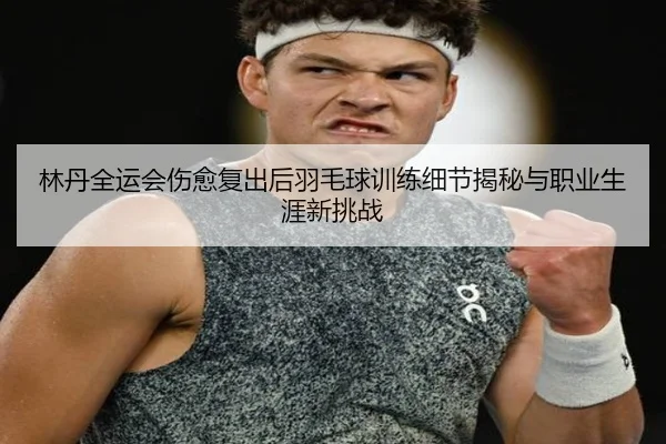 林丹全运会伤愈复出后羽毛球训练细节揭秘与职业生涯新挑战