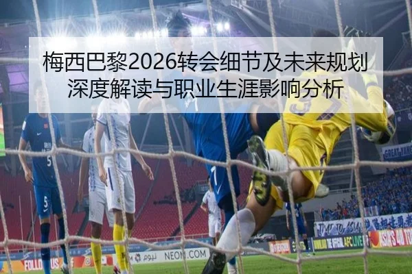 梅西巴黎2026转会细节及未来规划深度解读与职业生涯影响分析
